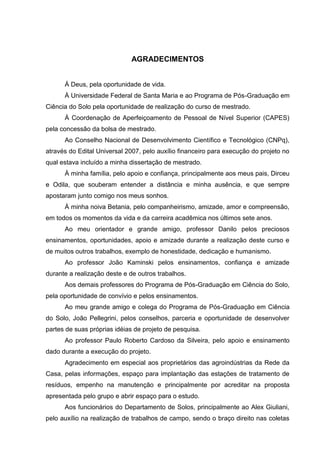AGRADECIMENTOS
Á Deus, pela oportunidade de vida.
À Universidade Federal de Santa Maria e ao Programa de Pós-Graduação em
Ciência do Solo pela oportunidade de realização do curso de mestrado.
À Coordenação de Aperfeiçoamento de Pessoal de Nível Superior (CAPES)
pela concessão da bolsa de mestrado.
Ao Conselho Nacional de Desenvolvimento Científico e Tecnológico (CNPq),
através do Edital Universal 2007, pelo auxílio financeiro para execução do projeto no
qual estava incluído a minha dissertação de mestrado.
À minha família, pelo apoio e confiança, principalmente aos meus pais, Dirceu
e Odila, que souberam entender a distância e minha ausência, e que sempre
apostaram junto comigo nos meus sonhos.
À minha noiva Betania, pelo companheirismo, amizade, amor e compreensão,
em todos os momentos da vida e da carreira acadêmica nos últimos sete anos.
Ao meu orientador e grande amigo, professor Danilo pelos preciosos
ensinamentos, oportunidades, apoio e amizade durante a realização deste curso e
de muitos outros trabalhos, exemplo de honestidade, dedicação e humanismo.
Ao professor João Kaminski pelos ensinamentos, confiança e amizade
durante a realização deste e de outros trabalhos.
Aos demais professores do Programa de Pós-Graduação em Ciência do Solo,
pela oportunidade de convívio e pelos ensinamentos.
Ao meu grande amigo e colega do Programa de Pós-Graduação em Ciência
do Solo, João Pellegrini, pelos conselhos, parceria e oportunidade de desenvolver
partes de suas próprias idéias de projeto de pesquisa.
Ao professor Paulo Roberto Cardoso da Silveira, pelo apoio e ensinamento
dado durante a execução do projeto.
Agradecimento em especial aos proprietários das agroindústrias da Rede da
Casa, pelas informações, espaço para implantação das estações de tratamento de
resíduos, empenho na manutenção e principalmente por acreditar na proposta
apresentada pelo grupo e abrir espaço para o estudo.
Aos funcionários do Departamento de Solos, principalmente ao Alex Giuliani,
pelo auxílio na realização de trabalhos de campo, sendo o braço direito nas coletas

 