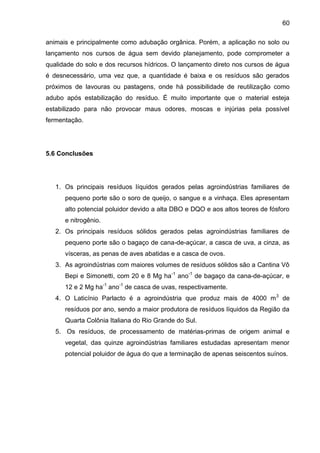 60
animais e principalmente como adubação orgânica. Porém, a aplicação no solo ou
lançamento nos cursos de água sem devido planejamento, pode comprometer a
qualidade do solo e dos recursos hídricos. O lançamento direto nos cursos de água
é desnecessário, uma vez que, a quantidade é baixa e os resíduos são gerados
próximos de lavouras ou pastagens, onde há possibilidade de reutilização como
adubo após estabilização do resíduo. É muito importante que o material esteja
estabilizado para não provocar maus odores, moscas e injúrias pela possível
fermentação.

5.6 Conclusões

1. Os principais resíduos líquidos gerados pelas agroindústrias familiares de
pequeno porte são o soro de queijo, o sangue e a vinhaça. Eles apresentam
alto potencial poluidor devido a alta DBO e DQO e aos altos teores de fósforo
e nitrogênio.
2. Os principais resíduos sólidos gerados pelas agroindústrias familiares de
pequeno porte são o bagaço de cana-de-açúcar, a casca de uva, a cinza, as
vísceras, as penas de aves abatidas e a casca de ovos.
3. As agroindústrias com maiores volumes de resíduos sólidos são a Cantina Vô
Bepi e Simonetti, com 20 e 8 Mg ha-1 ano-1 de bagaço da cana-de-açúcar, e
12 e 2 Mg ha-1 ano-1 de casca de uvas, respectivamente.
4. O Laticínio Parlacto é a agroindústria que produz mais de 4000 m 3 de
resíduos por ano, sendo a maior produtora de resíduos líquidos da Região da
Quarta Colônia Italiana do Rio Grande do Sul.
5. Os resíduos, de processamento de matérias-primas de origem animal e
vegetal, das quinze agroindústrias familiares estudadas apresentam menor
potencial poluidor de água do que a terminação de apenas seiscentos suínos.

 