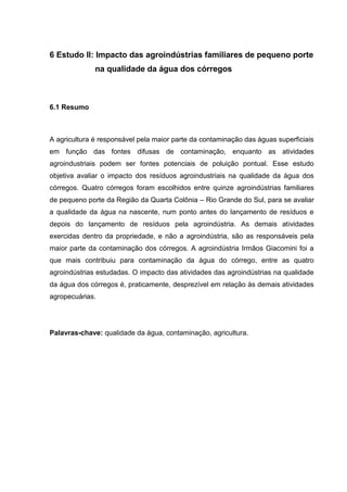 6 Estudo II: Impacto das agroindústrias familiares de pequeno porte
na qualidade da água dos córregos

6.1 Resumo

A agricultura é responsável pela maior parte da contaminação das águas superficiais
em função das fontes difusas de contaminação, enquanto as atividades
agroindustriais podem ser fontes potenciais de poluição pontual. Esse estudo
objetiva avaliar o impacto dos resíduos agroindustriais na qualidade da água dos
córregos. Quatro córregos foram escolhidos entre quinze agroindústrias familiares
de pequeno porte da Região da Quarta Colônia – Rio Grande do Sul, para se avaliar
a qualidade da água na nascente, num ponto antes do lançamento de resíduos e
depois do lançamento de resíduos pela agroindústria. As demais atividades
exercidas dentro da propriedade, e não a agroindústria, são as responsáveis pela
maior parte da contaminação dos córregos. A agroindústria Irmãos Giacomini foi a
que mais contribuiu para contaminação da água do córrego, entre as quatro
agroindústrias estudadas. O impacto das atividades das agroindústrias na qualidade
da água dos córregos é, praticamente, desprezível em relação às demais atividades
agropecuárias.

Palavras-chave: qualidade da água, contaminação, agricultura.

 