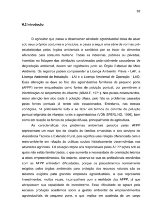 62

6.2 Introdução

O agricultor que passa a desenvolver atividade agroindustrial deixa de atuar
sob seus próprios costumes e princípios, e passa a seguir uma série de normas préestabelecidas pelos órgãos ambientais e sanitários por se tratar de alimentos
oferecidos para consumo humano. Todas as indústrias, públicas ou privadas,
inseridas na listagem das atividades consideradas potencialmente causadoras de
degradação ambiental, devem ser registradas junto ao Órgão Estadual de Meio
Ambiente. Os registros podem compreender a Licença Ambiental Prévia - LAP, a
Licença Ambiental de Instalação - LAI e a Licença Ambiental de Operação - LAO.
Essa alteração se deve ao fato das agroindústrias familiares de pequeno porte
(AFPP) serem enquadradas como fontes de poluição pontual, por permitirem a
identificação do lançamento do efluente (BRAILE, 1971). Nos países desenvolvidos,
maior atenção tem sido dada à poluição difusa, pelo fato os problemas causados
pelas fontes pontuais já terem sido equacionados. Entretanto, nas nossas
condições, há praticamente tudo a se fazer em termos do controle da poluição
pontual originária de vilarejos rurais e agroindústrias (VON SPERLING, 1996), bem
como em relação às fontes de poluição difusas, principalmente da agricultura.
As

características

dos

problemas

ambientais

gerados

pelas

AFPP

representam um novo tipo de desafio às famílias envolvidas e aos serviços de
Assistência Técnica e Extensão Rural, pois significa uma relação diferenciada com o
meio-ambiente em relação às práticas sociais historicamente desenvolvidas nas
atividades agrícolas. Tal situação impõe aos responsáveis pelas AFPP ações sob as
quais não estão familiarizados, o que aumenta a necessidade de orientação técnica
a estes empreendimentos. No entanto, observa-se que os profissionais envolvidos
com as AFPP enfrentam dificuldades, porque os procedimentos normalmente
exigidos pelos órgãos ambientais para proteção dos recursos naturais são os
mesmos exigidos para grandes empresas agroindustriais, o que representa
investimentos, muitas vezes, incompatíveis com a realidade das AFPP, já que
ultrapassam sua capacidade de investimento. Essa dificuldade se agrava pela
escassa produção acadêmica sobre a gestão ambiental de empreendimentos
agroindustriais de pequeno porte, o que implica em ausência de um corpo

 