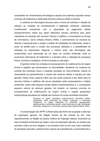 63

consolidado de conhecimentos tecnológicos capazes de sustentar propostas menos
onerosas de tratamento e destinação final dos resíduos sólidos e líquidos.
A carência de informações técnicas sobre a forma de enfrentar o desafio de
adequar as unidades de processamento à legislação ambiental, realizando
investimentos

compatíveis

com

a

capacidade

de

pagamento

destes

empreendimentos impõe que sejam efetivados estudos científicos para gerar
indicadores de poluição dos recursos hídricos e edáficos e encontrarem-se formas
de minimizá-los. Como enfatiza Silveira (1999), o conhecimento da natureza do
efluente é essencial para o projeto e análise de instalações de tratamento, sendo o
ponto de partida para a revisão dos processos utilizados e a possibilidade de
utilização de subprodutos. Segundo o mesmo autor, tais informações são
fundamentais para elaboração de um plano de controle ambiental, onde se
proponham alternativas de tratamento e a decisão sobre a utilização de processos
físicos, químicos e biológicos, de forma isolada ou articulada.
O grande número de unidades de processamento de matéria-prima de origem
animal e vegetais que permanecem na informalidade, resultando em ausência de
controle dos eventuais riscos e impactos causados ao meio-ambiente, implica na
necessidade de aprofundarmos o estudo dos resíduos sólidos e líquidos por elas
gerados. Deste modo, pode-se inferir que seu poder poluente e seu efeito para os
recursos hídricos e edáficos são pouco estudados pelos pesquisadores e órgãos
ambientais, talvez pela pequena escala destes empreendimentos e o conseqüente
pequeno volume de resíduos gerados. No entanto, os resíduos oriundos do
processamento de matéria-prima de origem animal e vegetal apresentam
características peculiares em relação aos resíduos de outras atividades industriais.
Enquanto as águas residuárias exclusivamente industriais contêm,
geralmente, maior percentual de sólidos suspensos e dissolvidos
inorgânicos, as águas residuárias de atividades agropecuárias,
agroindustriais e domésticas podem conter partículas de solo, fertilizantes,
pesticidas, patógenos e, comumente, grande carga orgânica (Matos, 2005).

A caracterização das AFPP é influenciada pela forma de ocupação e pelo tipo
de exploração agrícola. Na Região Central do Rio Grande do Sul, mais
especificamente na Região da Quarta Colônia de Imigração Italiana, encontram-se
duas condições ambientais que regem o tipo de exploração agrícola, as várzeas que
permitem cultivo de arroz alagado, e as encostas onde se tem uma maior variedade
de atividades agrícolas, predominando culturas de subsistências e comercialmente a

 