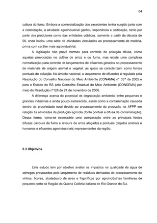 64

cultura do fumo. Embora a comercialização dos excedentes tenha surgido junto com
a colonização, a atividade agroindustrial ganhou importância e dedicação, tanto por
parte dos produtores como das entidades públicas, somente a partir da década de
90, onde iniciou uma série de atividades vinculadas ao processamento de matériaprima com caráter mais agroindustrial.
A legislação não prevê normas para controle de poluição difusa, como
aquelas provocadas no cultivo de arroz e ou fumo, mas existe uma complexa
normatização para controle de lançamentos de efluentes gerados no processamento
de materiais de origem animal e vegetal, as quais se caracterizam como fontes
pontuais de poluição. No âmbito nacional, o lançamento de efluentes é regulado pela
Resolução do Conselho Nacional do Meio Ambiente (CONAMA) nº 357 de 2005 e
para o Estado do RS pelo Conselho Estadual do Meio Ambiente (CONSEMA) por
meio da Resolução nº128 de 24 de novembro de 2006.
A diferença acerca do potencial de degradação ambiental entre pequenas e
grandes indústrias é ainda pouco esclarecida, assim como a contaminação causada
dentro da propriedade rural devido ao processamento da produção na AFPP em
relação às atividades de produção agrícola (fonte pontual e difusa de contaminação).
Dessa forma, torna-se necessário uma comparação entre as principais fontes
difusas (lavoura de fumo e lavoura de arroz alagado) e pontuais (dejetos animais e
humanos e efluentes agroindustriais) representantes da região.

6.3 Objetivos

Este estudo tem por objetivo avaliar os impactos na qualidade da água de
córregos provocados pelo lançamento de resíduos derivados do processamento de
vinhos, licores, abatedouro de aves e frigoríficos por agroindústrias familiares de
pequeno porte da Região da Quarta Colônia Italiana do Rio Grande do Sul.

 