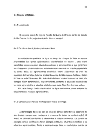 65

6.4 Material e Métodos

6.4.1 Localização

O presente estudo foi feito na Região da Quarta Colônia no centro do Estado
do Rio Grande do Sul, cuja descrição foi feita no estudo I.

6.4.2 Escolha e descrição dos pontos de coletas

A avaliação da qualidade da água ao longo de córregos foi feita em quatro
propriedades das quinze agroindústrias caracterizadas no estudo I. Elas foram
escolhidas porque exerciam atividades agrícolas e agroindustriais e que continham
um córrego nas proximidades das instalações com nascente na própria propriedade
ou acima desta. As agroindústrias escolhidas foram: Abatedouro de aves do
município de Faxinal do Soturno; Irmãos Giacomini de São João do Polêsine; Sabor
do Vale de Vale Vêneto em São João do Polêsine e; Irmãos Simonetti de Ivorá. Os
córregos foram denominados, respectivamente, conforme a atividade desenvolvida
por cada agroindústria, e são eles: abatedouro de aves, frigorífico, licores e vinhos.
Em cada córrego coletou-se amostras de água na nascente, antes e depois do
lançamento dos resíduos agroindustriais.

6.4.3 Caracterização física e morfológica do relevo e córrego

A identificação do uso do solo ao longo do córrego considerou a cobertura do
solo (matas, campos com pastagens e presença de fontes de contaminação). O
relevo foi caracterizado quanto a declividade e posição altimétrica. Os pontos de
poluição pontual identificados foram pocilgas, estábulos, efluentes domésticos e os
efluentes agroindustriais. Tanto a caracterização física e morfológica quanto os

 