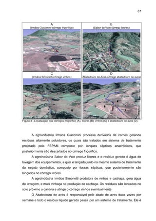 67

A

B

(Irmãos Giacomini-córrego frigorífico)

(Sabor do Vale-córrego licores)

C

D

(Irmãos Simonetti-córrego vinhos)

(Abatedouro de Aves-córrego abatedouro de aves)

Figura 4 - Localização dos córregos: frigorífico (A), licores (B), vinhos (C) e abatedouro de aves (D).

A agroindústria Irmãos Giacomini processa derivados de carnes gerando
resíduos altamente poluidores, os quais são tratados em sistema de tratamento
projetado pela FEPAM composto por tanques sépticos anaeróbicos, que
posteriormente são descartados no córrego frigorífico.
A agroindústria Sabor do Vale produz licores e o resíduo gerado é água de
lavagem dos equipamentos, a qual é lançada junto no mesmo sistema de tratamento
do esgoto doméstico, composto por fossas sépticas, que posteriormente são
lançados no córrego licores.
A agroindústria Irmãos Simonetti produtora de vinhos e cachaça, gera água
de lavagem, e mais vinhaça na produção de cachaça. Os resíduos são lançados no
solo próximo a cantina e atinge o córrego vinhos eventualmente.
O Abatedouro de aves é responsável pelo abate de aves duas vezes por
semana e todo o resíduo líquido gerado passa por um sistema de tratamento. Ele é

 