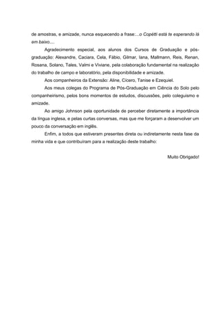 de amostras, e amizade, nunca esquecendo a frase:...o Copétti está te esperando lá
em baixo....
Agradecimento especial, aos alunos dos Cursos de Graduação e pósgraduação: Alexandre, Caciara, Cela, Fábio, Gilmar, Iana, Mallmann, Reis, Renan,
Rosana, Solano, Tales, Valmi e Viviane, pela colaboração fundamental na realização
do trabalho de campo e laboratório, pela disponibilidade e amizade.
Aos companheiros da Extensão: Aline, Cícero, Tanise e Ezequiel.
Aos meus colegas do Programa de Pós-Graduação em Ciência do Solo pelo
companheirismo, pelos bons momentos de estudos, discussões, pelo coleguismo e
amizade.
Ao amigo Johnson pela oportunidade de perceber diretamente a importância
da língua inglesa, e pelas curtas conversas, mas que me forçaram a desenvolver um
pouco da conversação em inglês.
Enfim, a todos que estiveram presentes direta ou indiretamente nesta fase da
minha vida e que contribuíram para a realização deste trabalho:

Muito Obrigado!

 