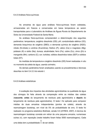 69

6.4.5 Análises físico-químicas

As amostras de água para análises físico-químicas foram coletadas,
armazenadas em frascos e conservadas em baixa temperatura ao serem
transportadas para o Laboratório de Análises de Águas Rurais do Departamento de
Solos da Universidade Federal de Santa Maria.
As análises físico-químicas compreendem a determinação dos seguintes
parâmetros: temperatura; oxigênio dissolvido (OD); pH; condutividade elétrica (CE);
demanda bioquímica de oxigênio (DBO); e demanda química de oxigênio (DQO);
nitrato (N-nitrato) e amônia (N-amônia); fósforo (P); cálcio (Ca) e magnésio (Mg);
potássio (K) e sódio (Na); dureza; alcalinidade; ferro (Fe), cobre (Cu), zinco (Zn) e
manganês (Mn); carbono (C); cor; turbidez; sólidos dissolvidos totais (SDT) e sólidos
totais (ST).
As medidas de temperatura e oxigênio dissolvido (OD) foram realizadas in situ
no momento da coleta da água, usando oxímetro.
Os demais parâmetros foram analisados usando os procedimentos e técnicas
descritas no item 5.4.3.3 do estudo I.

6.4.6 Análises estatísticas

A avaliação dos impactos das atividades agroindústrias na qualidade da água
dos córregos foi feita através da comparação entre as médias das coletas
(nascente, antes do lançamento de resíduos pela agroindústria e depois do
lançamento de resíduos pela agroindústria). O teste t foi aplicado para comparar
médias de duas amostras independentes (pontos de coleta), através da
reamostragem bootstrap, em nível de 5% de probabilidade de erro. O teste foi
realizado no programa estatístico BioEstat, versão 5.0 (AYRES, 2007). A técnica de
reamostragem bootstrap consiste em retirar de uma pequena amostra, numerosas
outras (n), com reposição (neste trabalho foram feitas 5000 reamostragens). Cada
uma delas tem a probabilidade

de ser obtida.

 