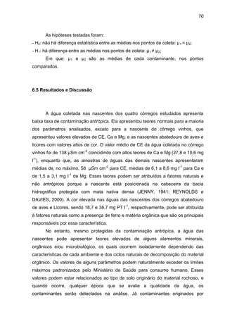 70

As hipóteses testadas foram:
- H0: não há diferença estatística entre as médias nos pontos de coleta: µ 1 = µ2;
- H1: há diferença entre as médias nos pontos de coleta: µ1 ≠ µ2;
Em que: µ1 e µ2 são as médias de cada contaminante, nos pontos
comparados.

6.5 Resultados e Discussão

A água coletada nas nascentes dos quatro córregos estudados apresenta
baixa taxa de contaminação antrópica. Ela apresentou teores normais para a maioria
dos parâmetros analisados, exceto para a nascente do córrego vinhos, que
apresentou valores elevados de CE, Ca e Mg, e as nascentes abatedouro de aves e
licores com valores altos de cor. O valor médio de CE da água coletada no córrego
vinhos foi de 138 µSm cm-2 coincidindo com altos teores de Ca e Mg (27,8 e 10,6 mg
l-1), enquanto que, as amostras de águas das demais nascentes apresentaram
médias de, no máximo, 58 µSm cm-2 para CE, médias de 6,1 a 8,6 mg l-1 para Ca e
de 1,5 a 3,1 mg l-1 de Mg. Esses teores podem ser atribuídos a fatores naturais e
não antrópicos porque a nascente está posicionada na cabeceira da bacia
hidrográfica protegida com mata nativa densa (JENNY, 1941; REYNOLDS e
DAVIES, 2000). A cor elevada nas águas das nascentes dos córregos abatedouro
de aves e Licores, sendo 18,7 e 38,7 mg PT l-1, respectivamente, pode ser atribuída
à fatores naturais como a presença de ferro e matéria orgânica que são os principais
responsáveis por essa característica.
No entanto, mesmo protegidas da contaminação antrópica, a água das
nascentes pode apresentar teores elevados de alguns elementos minerais,
orgânicos e/ou microbiológico, os quais ocorrem isoladamente dependendo das
características de cada ambiente e dos ciclos naturais de decomposição do material
orgânico. Os valores de alguns parâmetros podem naturalmente exceder os limites
máximos padronizados pelo Ministério de Saúde para consumo humano. Esses
valores podem estar relacionados ao tipo de solo originário do material rochoso, e
quando ocorre, qualquer época que se avalie a qualidade da água, os
contaminantes serão detectados na análise. Já contaminantes originados por

 