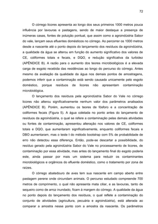 72

O córrego licores apresenta ao longo dos seus primeiros 1000 metros pouca
influência por lavouras e pastagens, sendo de maior destaque a presença de
inúmeras casas, fontes de poluição pontual, que assim como a agroindústria Sabor
do vale, lançam seus efluentes domésticos no córrego. Ao percorrer os 1000 metros
desde a nascente até o ponto depois do lançamento dos resíduos da agroindústria,
a qualidade da água se alterou em função do aumento significativo dos valores de
CE, coliformes totais e fecais, e DQO, e redução significativa da turbidez
(APÊNDICE B). A razão para o aumento dos teores microbiológicos é a elevada
carga de esgoto recebida das residências ao longo do percurso do córrego. Antes
mesmo da avaliação da qualidade da água nos demais pontos de amostragens,
podemos inferir que a contaminação está sendo causada unicamente pelo esgoto
doméstico,

porque

resíduos

de

licores

não

apresentam

contaminação

microbiológica.
O lançamento dos resíduos pela agroindústria Sabor do Vale no córrego
licores não alterou significativamente nenhum valor dos parâmetros analisados
(APÊNDICE B). Porém, aumentou os teores de fósforo e a concentração de
coliformes fecais (Figura 5). A água coletada no ponto antes do lançamento de
resíduos da agroindústria, o qual se refere a contaminação pelas demais atividades
ou fontes de contaminação, apresentou alteração nos valores de CE, coliformes
totais e DQO, que aumentaram significativamente, enquanto coliformes fecais e
DBO aumentaram, mas o teste t do método bootstrap com 5% de probabilidade de
erro não detectou essa diferença. Então, pode-se descartar a possibilidade, do
resíduo gerado pela agroindústria Sabor do Vale no processamento de licores, de
contaminação por essa atividade, mas antes do lançamento final do esgoto poderia
este, ainda passar por mais um sistema para reduzir os contaminantes
microbiológicos e orgânicos do efluente doméstico, como o tratamento por zona de
raízes.
O córrego abatedouro de aves tem sua nascente em campo aberto entre
pastagem perene onde circundam animais. O percurso estudado compreende 700
metros de comprimento, o qual não apresenta mata ciliar, e as lavouras, tanto de
sequeiro como de arroz inundado, ficam à margem do córrego. A qualidade da água
no ponto depois do lançamento dos resíduos, o qual reflete a contaminação do
conjunto de atividades (agricultura, pecuária e agroindústria), está alterada ao
comparar a amostra nesse ponto com a amostra da nascente. Os parâmetros

 
