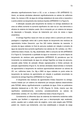 73

alterados significativamente foram a CE, a cor, a dureza e OD (APÊNDICE C).
Assim, as demais atividades alteraram significativamente os valores de coliformes
totais, Ca, dureza e OD, da água do córrego abatedouro de aves entre a nascente e
o ponto anterior ao lançamento dos resíduos líquidos (APÊNDICE C e Figura 5).
A alteração causada pelo lançamento de resíduo no córrego abatedouro de
aves se refletiu somente no aumento significativo do valor da cor. Isso demonstra a
eficácia do sistema de tratados usado. Ele é composto por um sistema de tanques
de deposição e flutuação, tanque de tratamento por zona de raízes e lagoa
anaeróbica.
O córrego frigorífico nasce em meio ao campo nativo e percorre por entre as
pastagens e vegetação nativa até o ponto depois do lançamento dos resíduos da
agroindústria Irmãos Giacomini, que fica 320 metros distantes da nascente. A
amostra de água coletada no final do percurso avaliado em relação à amostra de
água da nascente teve aumento significativo nos valores de: CE, turbidez, cor, NH 4+,
coliformes totais e fecais, Ca, Mg, alcalinidade, DBO e consumo de OD (APÊNDICE
D e Figura 5). Comparando a qualidade da água na nascente e no ponto depois do
lançamento de resíduos pela agroindústria (APÊNDICE D) percebe-se que há
incremento na contaminação da água do córrego frigorífico ao longo do percurso,
causado pelas fontes de poluição difusas (agropecuária) e fontes pontuais de
poluição (agroindústria) (Figura 5). As demais atividades desenvolvidas à montante
da agroindústria e lançamento de resíduos agroindustriais elevaram os valores de
CE, cor, coliformes totais, Ca, Mg e DBO na água coletada no ponto antes do
lançamento de resíduos da agroindústria em relação à qualidade encontrada na
nascente do córrego frigorífico (APÊNDICE D e Figura 5).
O lançamento dos resíduos da agroindústria Irmãos Giacomini no córrego,
mesmo tratado por um sistema de tratamento por tanques sépticos desenvolvidos
pela FEPAM, alterou significativamente a qualidade da água. Entre os parâmetros
alterados destacam-se a CE, NH4+ e OD (Figuras 5). Ainda, mesmo que não
significativo

estatisticamente,

aumentou

consideravelmente

os

valores

de

alcalinidade, turbidez, ST, Ca, DQO e coliformes totais e fecais (Figura 5).
Considerando os diferentes tipos de sistemas de tratamento existentes estão
aqueles que facilitam a oxigenação para que a decomposição seja acelerada,
porém, aqueles sem a adição extra de oxigênio, como este exigido pela FEPAM,
podem ter, mesmo que lentamente, uma boa estabilização e redução da carga

 