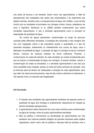 78

nas áreas de lavoura e de estradas. Assim como nas agroindústrias, a falta de
planejamento das instalações das sedes das propriedades e do tratamento dos
dejetos animais, contribui para o enriquecimento da água com fosfato, o que de fato
condiz com os resultados encontrados nos córregos vinhos, licores, abatedouro de
aves e frigorífico. Bortoluzzi et al. (2006) também evidenciaram que outras
atividades responsáveis, e não a atividade agroindustrial como a principal na
degradação da qualidade da água.
Os cursos de águas apresentam contaminação ao longo do percurso
causada pelas diferentes atividades. A proteção das nascentes e das margens dos
rios com vegetação nativa é tão importante quanto a quantidade e o tipo de
poluentes lançados, diretamente ou indiretamente nos cursos de água, para a
alteração na qualidade da água. A poluição da água no córrego se dá por inúmeros
fatores,

inclusive

de

resíduos tratados de forma

ineficiente.

Portanto, o

conhecimento do potencial poluidor de cada atividade se mostra fundamental para
que se reduza a contaminação da água nos córregos. É preciso também, reduzir a
contaminação de todas as atividades, e a atividade agroindustrial é uma das que
mais possibilita essa redução, porque se trata de fontes pontuais de poluição, mas
as técnicas para tal devem ser adequadas a situação de cada agroindústria, para
que além de viável economicamente, seja de fato viável e eficiente no tratamento, e
não apenas como um requisito para legalização.

6.6 Conclusão

1. O impacto das atividades das agroindústrias familiares de pequeno porte na
qualidade da água dos córregos é, praticamente, desprezível em relação às
demais atividades agropecuárias.
2. A agroindústria Irmãos Giacomini foi a que mais contribuiu para contaminação
da água do córrego, entre as quatro agroindústrias estudadas.
3. Não se justifica o fechamento ou penalização às agroindústrias por não
acatarem aos mesmos padrões exigidos de grandes empresas pelos órgãos
reguladores, assim como não se justifica o descaso total do produtor com o

 
