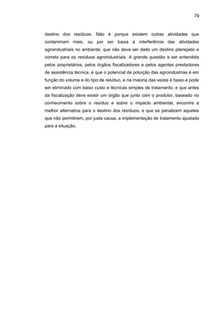 79

destino dos resíduos. Não é porque existem outras atividades que
contaminam mais, ou por ser baixa a interferência das atividades
agroindustriais no ambiente, que não deva ser dado um destino planejado e
correto para os resíduos agroindustriais. A grande questão a ser entendida
pelos proprietários, pelos órgãos fiscalizadores e pelos agentes prestadores
de assistência técnica, é que o potencial de poluição das agroindústrias é em
função do volume e do tipo de resíduo, e na maioria das vezes é baixo e pode
ser eliminado com baixo custo e técnicas simples de tratamento, e que antes
da fiscalização deve existir um órgão que junto com o produtor, baseado no
conhecimento sobre o resíduo e sobre o impacto ambiental, encontre a
melhor alternativa para o destino dos resíduos, e que se penalizem aqueles
que não permitirem, por justa causa, a implementação de tratamento ajustado
para a situação.

 