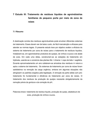 7 Estudo III: Tratamento de resíduos líquidos de agroindústrias
familiares de pequeno porte por meio de zona de
raízes

7.1 Resumo

A destinação correta dos resíduos agroindustriais pode envolver diferentes sistemas
de tratamento. Esses devem ser de baixo custo, de fácil manutenção e eficazes para
atender as normas legais. O presente estudo teve por objetivo avaliar a eficácia do
sistema de tratamento por zona de raízes para o tratamento de resíduos líquidos.
Instalaram-se, em agroindústrias produtora de queijos, de vinhos e sucos e de abate
de aves. Em cada uma delas, construíram-se as estações de tratamento em
triplicata, usando-se o consórcio das plantas tifa + inhame + copo de leite + sagitária.
Durante aproximadamente um ano coletaram-se amostras dos resíduos in natura e
após o sistema de tratamento. Os sistemas de tratamento por zona de raízes foram
satisfatórios na remoção da carga orgânica, embora em algumas situações não
atingissem os padrões exigidos pela legislação. A remoção da parte sólida com prétratamento foi fundamental à eficiência do tratamento por zona de raízes. O
tratamento dos resíduos da produção de queijos necessita obrigatoriamente da
remoção prévia da gordura e da correção do pH.

Palavras-chave: tratamento de resíduo líquido, produção de queijo, abatedouro de
aves, produção de vinhos e sucos.

 