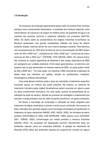81

7.2 Introdução

Os processos de produção agroindustrial geram além do produto final, diversos
resíduos como componentes descartados. A qualidade dos resíduos depende, entre
outros fatores, da natureza e da origem da matéria prima, da qualidade da água e da
natureza dos produtos químicos e orgânicos utilizados nos processos (MATOS,
2002). Os dados sobre as características dos dejetos industriais encontrados na
literatura apresentam uma grande variabilidade, refletida nas faixas de valores
bastante amplas, mesmos dentro de uma mesma tipologia industrial. Para laticínios
com processamento de 1000 litros de leite por dia as concentrações de DBO podem
variar de 300 a 5000 mg l-1; matadouros de 1000 a 5000 mg l-1; conservas de fruta e
verduras de 200 a 3000 mg l-1 (CETESB, 1976; MATOS, 2002). Da mesma forma,
são variáveis as vazões específicas de efluentes e das cargas específicas de DBO
em quilograma por unidade produzida. Entre estas agroindústrias, os laticínios com
queijaria são os que apresentam os maiores valores de DBO, os quais podem variar
de 500 a 8000 mg l-1. Por esta razão, von Sperling (1996) recomenda a obtenção de
dados reais nas indústrias em análise, através de questionários, medições,
amostragens e análises laboratoriais.
Uma parte desses resíduos pode e deve ser submetida a tratamento específico
buscando reduzir ao máximo seu poder poluente. No entanto, os sistemas de
tratamento indicados pelos órgãos fiscalizadores podem acarretar em alguns casos
em altos investimentos financeiros. Por esta razão, quando há possibilidade de reutilização de parte do resíduo, através de processo de reciclagem e tratamentos que
reduzam a carga poluidora, tem-se, além do ganho econômico, um ganho ambiental.
No Brasil, a tecnologia de construção e utilização de áreas alagadas para
tratamento de águas residuárias é recente e ainda pouco conhecida. Aos poucos os
leitos cultivados têm ganhado espaço como tecnologia empregada principalmente no
tratamento de água residuárias (MAIER, 2007; KAICK, 2002), de lixiviados de aterro
sanitário (CECCONELLO, 2005; VON SPERLING, 1996), esterco suíno (HUSSAR,
2001; TOBIAS, 2002), contaminação por metais pesados e resíduos indústrias
(ANJOS, 2003). Os processos de despoluição ocorrem naturalmente tanto em
ambientes naturais como em ambientes artificiais. A estação de tratamento de
efluentes (ETE) difere dos ambientes naturais por proporcionar controle em alguns

 