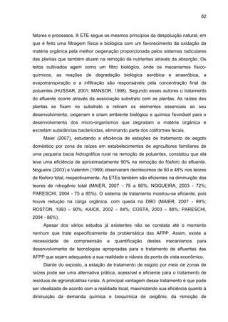 82

fatores e processos. A ETE segue os mesmos princípios da despoluição natural, em
que é feito uma filtragem física e biológica com um favorecimento da oxidação da
matéria orgânica pela melhor oxigenação proporcionada pelos sistemas radiculares
das plantas que também atuam na remoção de nutrientes através da absorção. Os
leitos cultivados agem como um filtro biológico, onde os mecanismos físicoquímicos, as reações de degradação biológica aeróbica e anaeróbica, a
evapotranspiração e a infiltração são responsáveis pela concentração final de
poluentes (HUSSAR, 2001; MANSOR, 1998). Segundo esses autores o tratamento
do efluente ocorre através da associação substrato com as plantas. As raízes das
plantas se fixam no substrato e retiram os elementos essenciais ao seu
desenvolvimento, oxigenam e criam ambiente biológico e químico favorável para o
desenvolvimento dos micro-organismos que degradam a matéria orgânica e
excretam substâncias bactericidas, eliminando parte dos coliformes fecais.
Maier (2007), estudando a eficiência de estações de tratamento de esgoto
doméstico por zona de raízes em estabelecimentos de agricultores familiares de
uma pequena bacia hidrográfica rural na remoção de poluentes, constatou que ela
teve uma eficiência de aproximadamente 90% na remoção do fósforo do efluente.
Nogueira (2003) e Valentim (1999) observaram decréscimos de 60 e 48% nos teores
de fósforo total, respectivamente. As ETEs também são eficientes na diminuição dos
teores de nitrogênio total (MAIER, 2007 - 75 a 80%; NOGUEIRA, 2003 - 72%;
PARESCHI, 2004 - 75 a 85%). O sistema de tratamento mostrou-se eficiente, pois
houve redução na carga orgânica, com queda na DBO (MAIER, 2007 - 99%;
ROSTON, 1993 – 90%; KAICK, 2002 – 84%; COSTA, 2003 – 88%; PARESCHI,
2004 - 86%).
Apesar dos vários estudos já existentes não se constata até o momento
nenhum que trate especificamente da problemática das AFPP. Assim, existe a
necessidade

de

compreensão

e

quantificação

destes

mecanismos

para

desenvolvimento de tecnologias apropriadas para o tratamento de efluentes das
AFPP que sejam adequados a sua realidade e viáveis do ponto de vista econômico.
Diante do exposto, a estação de tratamento de esgoto por meio de zonas de
raízes pode ser uma alternativa prática, acessível e eficiente para o tratamento de
resíduos de agroindústrias rurais. A principal vantagem desse tratamento é que pode
ser idealizada de acordo com a realidade local, maximizando sua eficiência quanto à
diminuição da demanda química e bioquímica de oxigênio; da remoção de

 