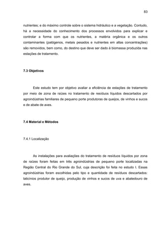 83

nutrientes; e do máximo controle sobre o sistema hidráulico e a vegetação. Contudo,
há a necessidade do conhecimento dos processos envolvidos para explicar e
controlar a forma com que os nutrientes, a matéria orgânica e os outros
contaminantes (patógenos, metais pesados e nutrientes em altas concentrações)
são removidos, bem como, do destino que deve ser dado à biomassa produzida nas
estações de tratamento.

7.3 Objetivos

Este estudo tem por objetivo avaliar a eficiência de estações de tratamento
por meio de zona de raízes no tratamento de resíduos líquidos descartados por
agroindústrias familiares de pequeno porte produtoras de queijos, de vinhos e sucos
e de abate de aves.

7.4 Material e Métodos

7.4.1 Localização

As instalações para avaliações do tratamento de resíduos líquidos por zona
de raízes foram feitas em três agroindústrias de pequeno porte localizadas na
Região Central do Rio Grande do Sul, cuja descrição foi feita no estudo I. Essas
agroindústrias foram escolhidas pelo tipo e quantidade de resíduos descartados:
laticínios produtor de queijo, produção de vinhos e sucos de uva e abatedouro de
aves.

 