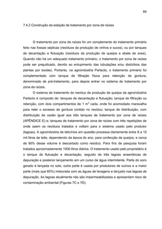 84

7.4.2 Construção da estação de tratamento por zona de raízes

O tratamento por zona de raízes foi um complemento do tratamento primário
feito nas fossas sépticas (resíduos da produção de vinhos e sucos), ou por tanques
de decantação e flutuação (resíduos da produção de queijos e abate de aves).
Quando não há um adequado tratamento primário, o tratamento por zona de raízes
pode ser prejudicado, devido ao entupimento das tubulações e/ou distúrbios das
plantas por toxidez. Portanto, na agroindústria Parlacto, o tratamento primário foi
complementado com tanque de filtração física para retenção de gordura,
denominado de pré-tratamento, para depois entrar no sistema de tratamento por
zona de raízes.
O sistema de tratamento do resíduo da produção de queijos da agroindústria
Parlacto é composto de: tanques de decantação e flutuação; tanque de filtração ou
retenção, com dois compartimentos de 1 m3 cada, onde foi acomodado maravalha
para reter o excesso de gordura contido no resíduo; tanque de distribuição, com
distribuição de vazão igual aos três tanques de tratamento por zona de raízes
(APÊNDICE E) e; tanques de tratamento por zona de raízes com três repetições de
onde saem os resíduos tratados e voltam para o sistema usado pelo produtor
(lagoas). A agroindústria de laticínios em questão processa diariamente entre 8 a 15
mil litros de leite, dependendo da época do ano, para confecção de queijos, e cerca
de 90% desse volume é descartado como resíduo. Para fins de pesquisa foram
tratados aproximadamente 1000 litros diários. O tratamento usado pelo proprietário é
o tanque de flutuação e decantação, seguido de três lagoas anaeróbicas de
depuração e posterior lançamento em um curso de água intermitente. Parte do soro
gerado é lançada no solo, outra parte é usada por produtores de suínos e a maior
parte (mais que 60%) misturada com as águas de lavagens e lançado nas lagoas de
depuração. As lagoas atualmente não são impermeabilizadas e apresentam risco de
contaminação ambiental (Figuras 7C e 7D).

 