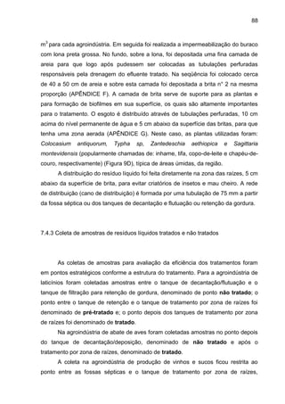 88

m3 para cada agroindústria. Em seguida foi realizada a impermeabilização do buraco
com lona preta grossa. No fundo, sobre a lona, foi depositada uma fina camada de
areia para que logo após pudessem ser colocadas as tubulações perfuradas
responsáveis pela drenagem do efluente tratado. Na seqüência foi colocado cerca
de 40 a 50 cm de areia e sobre esta camada foi depositada a brita n° 2 na mesma
proporção (APÊNDICE F). A camada de brita serve de suporte para as plantas e
para formação de biofilmes em sua superfície, os quais são altamente importantes
para o tratamento. O esgoto é distribuído através de tubulações perfuradas, 10 cm
acima do nível permanente de água e 5 cm abaixo da superfície das britas, para que
tenha uma zona aerada (APÊNDICE G). Neste caso, as plantas utilizadas foram:
Colocasium

antiquorum,

Typha

sp,

Zantedeschia

aethiopica

e

Sagittaria

montevidensis (popularmente chamadas de: inhame, tifa, copo-de-leite e chapéu-decouro, respectivamente) (Figura 9D), típica de áreas úmidas, da região.
A distribuição do resíduo líquido foi feita diretamente na zona das raízes, 5 cm
abaixo da superfície de brita, para evitar criatórios de insetos e mau cheiro. A rede
de distribuição (cano de distribuição) é formada por uma tubulação de 75 mm a partir
da fossa séptica ou dos tanques de decantação e flutuação ou retenção da gordura.

7.4.3 Coleta de amostras de resíduos líquidos tratados e não tratados

As coletas de amostras para avaliação da eficiência dos tratamentos foram
em pontos estratégicos conforme a estrutura do tratamento. Para a agroindústria de
laticínios foram coletadas amostras entre o tanque de decantação/flutuação e o
tanque de filtração para retenção de gordura, denominado de ponto não tratado; o
ponto entre o tanque de retenção e o tanque de tratamento por zona de raízes foi
denominado de pré-tratado e; o ponto depois dos tanques de tratamento por zona
de raízes foi denominado de tratado.
Na agroindústria de abate de aves foram coletadas amostras no ponto depois
do tanque de decantação/deposição, denominado de não tratado e após o
tratamento por zona de raízes, denominado de tratado.
A coleta na agroindústria de produção de vinhos e sucos ficou restrita ao
ponto entre as fossas sépticas e o tanque de tratamento por zona de raízes,

 