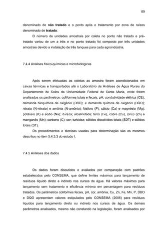 89

denominado de não tratado e o ponto após o tratamento por zona de raízes
denominado de tratado.
O número de unidades amostrais por coleta no ponto não tratado e prétratado variou de um a três e no ponto tratado foi composto por três unidades
amostrais devido a instalação de três tanques para cada agroindústria.

7.4.4 Análises físico-químicas e microbiológicas

Após serem efetuadas as coletas as amostra foram acondicionados em
caixas térmicas e transportados até o Laboratório de Análises de Água Rurais do
Departamento de Solos da Universidade Federal de Santa Maria, onde foram
analisados os parâmetros: coliformes totais e fecais; pH; condutividade elétrica (CE);
demanda bioquímica de oxigênio (DBO); e demanda química de oxigênio (DQO);
nitrato (N-nitrato) e amônia (N-amônia); fósforo (P); cálcio (Ca) e magnésio (Mg);
potássio (K) e sódio (Na); dureza; alcalinidade; ferro (Fe), cobre (Cu), zinco (Zn) e
manganês (Mn); carbono (C); cor; turbidez; sólidos dissolvidos totais (SDT) e sólidos
totais (ST).
Os procedimentos e técnicas usadas para determinação são os mesmos
descritos no item 5.4.3.3 do estudo I.

7.4.5 Análises dos dados

Os dados foram discutidos e avaliados por comparação com padrões
estabelecidos pelo CONSEMA, que define limites máximos para lançamento de
resíduos líquido direto e indireto nos cursos de água. Há valores máximos para
lançamento sem tratamento e eficiência mínima em percentagem para resíduos
tratados. Os parâmetros coliformes fecais, pH, cor, amônia, Cu, Zn, Fe, Mn, P, DBO
e DQO apresentam valores estipulados pelo CONSEMA (2006) para resíduos
líquidos para lançamento direto ou indireto nos cursos de água. Os demais
parâmetros analisados, mesmo não constando na legislação, foram analisados por

 