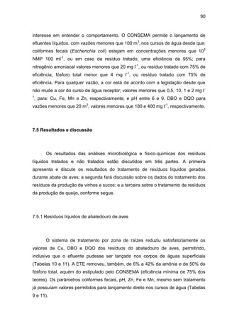 90

interesse em entender o comportamento. O CONSEMA permite o lançamento de
efluentes líquidos, com vazões menores que 100 m 3, nos cursos de água desde que:
coliformes fecais (Escherichia coli) estejam em concentrações menores que 105
NMP 100 ml-1, ou em caso de resíduo tratado, uma eficiência de 95%; para
nitrogênio amoniacal valores menores que 20 mg l-1, ou resíduo tratado com 75% de
eficiência; fósforo total menor que 4 mg l-1, ou resíduo tratado com 75% de
eficiência. Para qualquer vazão, a cor está de acordo com a legislação desde que
não mude a cor do curso de água receptor; valores menores que 0,5, 10, 1 e 2 mg l 1

, para: Cu, Fe, Mn e Zn, respectivamente; e pH entre 6 e 9. DBO e DQO para

vazões menores que 20 m3, valores menores que 180 e 400 mg l-1, respectivamente.

7.5 Resultados e discussão

Os resultados das análises microbiológica e físico-químicas dos resíduos
líquidos tratados e não tratados estão discutidos em três partes. A primeira
apresenta e discute os resultados do tratamento de resíduos líquidos gerados
durante abate de aves; a segunda fará discussão sobre os dados do tratamento dos
resíduos da produção de vinhos e sucos; e a terceira sobre o tratamento de resíduos
da produção de queijo, conforme segue.

7.5.1 Resíduos líquidos de abatedouro de aves

O sistema de tratamento por zona de raízes reduziu satisfatoriamente os
valores de Cu, DBO e DQO dos resíduos do abatedouro de aves, permitindo,
inclusive que o efluente pudesse ser lançado nos corpos de águas superficiais
(Tabelas 10 e 11). A ETE removeu, também, de 6% a 42% da amônia e de 50% do
fósforo total, aquém do estipulado pelo CONSEMA (eficiência mínima de 75% dos
teores). Os parâmetros coliformes fecais, pH, Zn, Fe e Mn, mesmo sem tratamento
já possuíam valores permitidos para lançamento direto nos cursos de água (Tabelas
9 e 11).

 