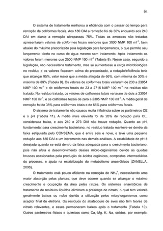 91

O sistema de tratamento melhorou a eficiência com o passar do tempo para
remoção de coliformes fecais. Aos 180 DAI a remoção foi de 30% enquanto aos 240
DAI em diante a remoção ultrapassou 75%. Todas as amostras não tratadas
apresentaram valores de coliformes fecais menores que 3000 NMP 100 ml -1, bem
abaixo do máximo preconizado pela legislação para lançamentos, o que permite seu
lançamento direto no curso de água mesmo sem tratamento. Após tratamento os
valores foram menores que 2500 NMP 100 ml-1 (Tabela 9). Nesse caso, segundo a
legislação, não necessitaria tratamento, mas se aumentasse a carga microbiológica
no resíduo e os valores ficassem acima do preconizado, a redução/eficiência teria
que alcançar 95%, valor maior que a média atingida de 66%, com mínima de 30% e
máximo de 89% (Tabela 9). Os valores de coliformes totais variaram de 230 a 23054
NMP 100 ml-1 e de coliformes fecais de 23 a 2716 NMP 100 ml-1 no resíduo não
tratado. No resíduo tratado, os valores de coliformes totais variaram de dois a 23054
NMP 100 ml-1, e os coliformes fecais de zero a 2305 NMP 100 ml-1. A média geral de
remoção foi de 38% para coliformes totais e de 66% para coliformes fecais.
O sistema de tratamento não causou muita influência sobre os parâmetros CE
e o pH (Tabela 11). A média mais elevada foi de 28% de redução para CE,
considerada baixa, e aos 240 e 273 DAI não houve redução. Quanto ao pH,
fundamental para crescimento bacteriano, no resíduo tratado manteve-se dentro da
faixa estipulada pelo CONSEMA, que é entre seis e nove, e teve uma pequena
redução aos 180 DAI e um incremento nas demais análises. A estabilidade do pH é
desejada quando se está dentro da faixa adequada para o crescimento bacteriano,
pois não afeta o desenvolvimento desses micro-organismos devido as quedas
bruscas ocasionadas pela produção de ácidos orgânicos, compostos intermediários
do processo, e ajuda na estabilização do metabolismo anaeróbicos (ZANELLA,
2008).
O tratamento está pouco eficiente na remoção de NH4+, necessitando uma
maior absorção pelas plantas, que deve ocorrer quando se alcançar o máximo
crescimento e ocupação da área pelas raízes. Os sistemas anaeróbicos de
tratamento de resíduos líquidos eliminam a presença de nitrato, o qual tem valores
geralmente baixos ou nulos devido a utilização pelos micro-organismos como
aceptor final de elétrons. Os resíduos do abatedouro de aves não têm teores de
nitrato relevantes, e esses permanecem baixos após o tratamento (Tabela 10).
Outros parâmetros físicos e químicos como Ca, Mg, K, Na, sólidos, por exemplo,

 