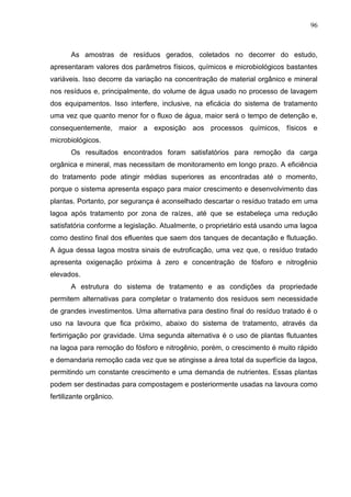 96

As amostras de resíduos gerados, coletados no decorrer do estudo,
apresentaram valores dos parâmetros físicos, químicos e microbiológicos bastantes
variáveis. Isso decorre da variação na concentração de material orgânico e mineral
nos resíduos e, principalmente, do volume de água usado no processo de lavagem
dos equipamentos. Isso interfere, inclusive, na eficácia do sistema de tratamento
uma vez que quanto menor for o fluxo de água, maior será o tempo de detenção e,
consequentemente, maior a exposição aos processos químicos, físicos e
microbiológicos.
Os resultados encontrados foram satisfatórios para remoção da carga
orgânica e mineral, mas necessitam de monitoramento em longo prazo. A eficiência
do tratamento pode atingir médias superiores as encontradas até o momento,
porque o sistema apresenta espaço para maior crescimento e desenvolvimento das
plantas. Portanto, por segurança é aconselhado descartar o resíduo tratado em uma
lagoa após tratamento por zona de raízes, até que se estabeleça uma redução
satisfatória conforme a legislação. Atualmente, o proprietário está usando uma lagoa
como destino final dos efluentes que saem dos tanques de decantação e flutuação.
A água dessa lagoa mostra sinais de eutroficação, uma vez que, o resíduo tratado
apresenta oxigenação próxima à zero e concentração de fósforo e nitrogênio
elevados.
A estrutura do sistema de tratamento e as condições da propriedade
permitem alternativas para completar o tratamento dos resíduos sem necessidade
de grandes investimentos. Uma alternativa para destino final do resíduo tratado é o
uso na lavoura que fica próximo, abaixo do sistema de tratamento, através da
fertirrigação por gravidade. Uma segunda alternativa é o uso de plantas flutuantes
na lagoa para remoção do fósforo e nitrogênio, porém, o crescimento é muito rápido
e demandaria remoção cada vez que se atingisse a área total da superfície da lagoa,
permitindo um constante crescimento e uma demanda de nutrientes. Essas plantas
podem ser destinadas para compostagem e posteriormente usadas na lavoura como
fertilizante orgânico.

 