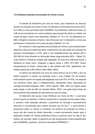 97

7.5.2 Resíduos líquidos da produção de vinhos e sucos

O sistema de tratamento por zona de raízes, para tratamento de resíduos
líquidos da produção de vinhos e sucos, foi eficiente na diminuição dos teores de Fe,
Zn e DQO a níveis permitidos pelo CONSEMA. Os parâmetros coliformes fecais, pH
e Mn já se encontravam em níveis aceitáveis para lançamento direto ou indireto nos
corpos de água, mesmo sem tratamento (Tabelas 12, 13 e 14). Os parâmetros Cu,
DBO, nitrogênio amoniacal e fósforo, não diminuíram com o tratamento a níveis que
permitissem o lançamento nos cursos de água (Tabelas 13 e 14).
Os resíduos in natura gerados pela produção de vinhos e sucos apresentaram
altíssimos valores de coliformes totais, evidenciando seu alto poder de condução de
doenças microbiológicas. A ETE, após o bom estabelecimento das plantas (223 e
300 DAI) foi muito eficiente na diminuição dessa carga poluidora (85% - Tabela 12),
muito próximo à eficiência exigida pela legislação. No caso dos coliformes fecais a
eficiência foi ainda maior, chegando a alguns casos a 100% (313 DAI). Outros
pesquisadores já tinham comprovado a alta eficácia das ETE, geralmente com
médias superiores a 90% (Kaick, 2002; Maier, 2007).
O sistema de tratamento por zona de raízes diminuiu de 33 a 60% o teor de
fósforo presente no resíduo da produção vinho e suco (Tabela 14). No entanto,
ainda estando aquém do exigido pela legislação que é de 75%. As ETE, em especial
nos primeiros meses após o estabelecimento, apresentam baixa capacidade de
remoção de fosfato (Nogueira, 2003 – 60%; Valentin, 1999 - 48%). Em alguns casos
pode chegar a mais de 90% de remoção (Maier, 2007), mas após longo tempo de
funcionamento das estações de tratamento por zona de raízes.
O tratamento não causou muita influência nos níveis de NH 4+, o qual deve
ocorrer quando se alcançar o máximo crescimento e ocupação da área pelas raízes,
e, portanto, maior absorção elevando o percentual de remoção e provavelmente
reduzindo a concentração para valores menores que 20 mg l-1, o qual permite o
lançamento direto ou indireto no ambiente. Os resíduos da produção de vinhos e
sucos não têm teores de nitrato relevantes, e esses permanecem baixos após o
tratamento (Tabela 14). Outros parâmetros físicos e químicos como Ca, Mg, K, Na,
sólidos, por exemplo, estão no apêndice por não apresentarem limites estabelecidos
pelo CONSEMA, e portanto, não foram discutidos (APÊNDICE I).

 