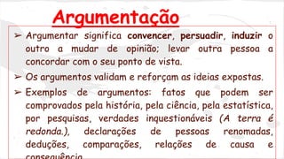 Argumentação 
➢ Argumentar significa convencer, persuadir, induzir o 
outro a mudar de opinião; levar outra pessoa a 
concordar com o seu ponto de vista. 
➢ Os argumentos validam e reforçam as ideias expostas. 
➢ Exemplos de argumentos: fatos que podem ser 
comprovados pela história, pela ciência, pela estatística, 
por pesquisas, verdades inquestionáveis (A terra é 
redonda.), declarações de pessoas renomadas, 
deduções, comparações, relações de causa e 
consequência. 
 