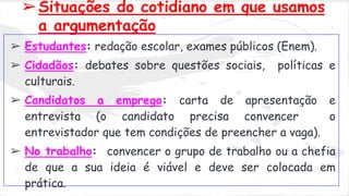 ➢Situações do cotidiano em que usamos 
a argumentação 
➢ Estudantes: redação escolar, exames públicos (Enem). 
➢ Cidadãos: debates sobre questões sociais, políticas e 
culturais. 
➢ Candidatos a emprego: carta de apresentação e 
entrevista (o candidato precisa convencer o 
entrevistador que tem condições de preencher a vaga). 
➢ No trabalho: convencer o grupo de trabalho ou a chefia 
de que a sua ideia é viável e deve ser colocada em 
prática. 
 