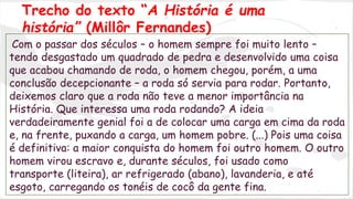 Trecho do texto “A História é uma 
história” (Millôr Fernandes) 
Com o passar dos séculos – o homem sempre foi muito lento – 
tendo desgastado um quadrado de pedra e desenvolvido uma coisa 
que acabou chamando de roda, o homem chegou, porém, a uma 
conclusão decepcionante – a roda só servia para rodar. Portanto, 
deixemos claro que a roda não teve a menor importância na 
História. Que interessa uma roda rodando? A ideia 
verdadeiramente genial foi a de colocar uma carga em cima da roda 
e, na frente, puxando a carga, um homem pobre. (...) Pois uma coisa 
é definitiva: a maior conquista do homem foi outro homem. O outro 
homem virou escravo e, durante séculos, foi usado como 
transporte (liteira), ar refrigerado (abano), lavanderia, e até 
esgoto, carregando os tonéis de cocô da gente fina. 
 