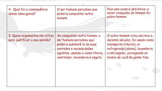 4. Qual foi a consequência 
dessa ideia genial? 
O ser humano percebeu que 
poderia conquistar outro 
homem. 
Pois uma coisa é definitiva: a 
maior conquista do homem foi 
outro homem. 
5. Quais argumentos ele utiliza 
para justificar a sua opinião? 
Ao conquistar outro homem, o 
ser humano percebeu que 
poderia submetê-lo às suas 
vontades e necessidades 
egoístas, usando-o como liteira, 
ventilador, lavanderia e esgoto. 
O outro homem virou escravo e, 
durante séculos, foi usado como 
transporte (liteira), ar 
refrigerado (abano), lavanderia, 
e até esgoto, carregando os 
tonéis de cocô da gente fina. 
 