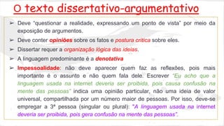 O texto dissertativo-argumentativo 
➢ Deve “questionar a realidade, expressando um ponto de vista” por meio da 
exposição de argumentos. 
➢ Deve conter opiniões sobre os fatos e postura crítica sobre eles. 
➢ Dissertar requer a organização lógica das ideias. 
➢ A linguagem predominante é a denotativa 
➢ Impessoalidade: não deve aparecer quem faz as reflexões, pois mais 
importante é o assunto e não quem fala dele. Escrever “Eu acho que a 
linguagem usada na internet deveria ser proibida, pois causa confusão na 
mente das pessoas” indica uma opinião particular, não uma ideia de valor 
universal, compartilhada por um número maior de pessoas. Por isso, deve-se 
empregar a 3ª pessoa (singular ou plural): "A linguagem usada na internet 
deveria ser proibida, pois gera confusão na mente das pessoas”. 
 