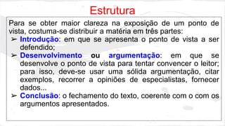 Estrutura 
Para se obter maior clareza na exposição de um ponto de 
vista, costuma-se distribuir a matéria em três partes: 
➢ Introdução: em que se apresenta o ponto de vista a ser 
defendido; 
➢ Desenvolvimento ou argumentação: em que se 
desenvolve o ponto de vista para tentar convencer o leitor; 
para isso, deve-se usar uma sólida argumentação, citar 
exemplos, recorrer a opiniões de especialistas, fornecer 
dados... 
➢ Conclusão: o fechamento do texto, coerente com o com os 
argumentos apresentados. 
 