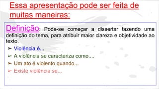 Essa apresentação pode ser feita de 
muitas maneiras: 
Definição: Pode-se começar a dissertar fazendo uma 
definição do tema, para atribuir maior clareza e objetividade ao 
texto. 
➢ Violência é... 
➢ A violência se caracteriza como.... 
➢ Um ato é violento quando... 
➢ Existe violência se... 
 