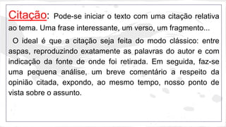 Citação: Pode-se iniciar o texto com uma citação relativa 
ao tema. Uma frase interessante, um verso, um fragmento... 
O ideal é que a citação seja feita do modo clássico: entre 
aspas, reproduzindo exatamente as palavras do autor e com 
indicação da fonte de onde foi retirada. Em seguida, faz-se 
uma pequena análise, um breve comentário a respeito da 
opinião citada, expondo, ao mesmo tempo, nosso ponto de 
vista sobre o assunto. 
 