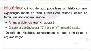 Histórico: o início do texto pode fazer um histórico, uma 
explanação rápida do tema através dos tempos, dando ao 
tema uma abordagem temporal. 
➢ Antes, a violência era “X”; agora é… 
➢ Ontem, a violência era “X”; hoje é “Y”; amanhã será... 
Depois do histórico, apresenta-se a tese e inicia-se a 
argumentação. 
 
