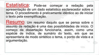 Estatística: Pode-se começar a redação pela 
apresentação de um dado estatístico esclarecedor sobre o 
tema. O procedimento é praticamente idêntico ao de iniciar 
o texto pela exemplificação. 
Resumo: Um resumo daquilo que se pensa sobre o 
assunto da redação é uma das possibilidades de início. O 
começo da dissertação funcionaria, assim, como uma 
espécie de índice, de sumário do texto, em que se 
apresentaria de modo sintético o tema, o ponto de vista e a 
argumentação. 
 