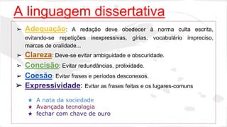 A linguagem dissertativa 
➢ Adequação: A redação deve obedecer à norma culta escrita, 
evitando-se repetições inexpressivas, gírias, vocabulário impreciso, 
marcas de oralidade... 
➢ Clareza: Deve-se evitar ambiguidade e obscuridade. 
➢ Concisão: Evitar redundâncias, prolixidade. 
➢ Coesão: Evitar frases e períodos desconexos. 
➢ Expressividade: Evitar as frases feitas e os lugares-comuns 
★ A nata da sociedade 
★ Avançada tecnologia 
★ fechar com chave de ouro 
