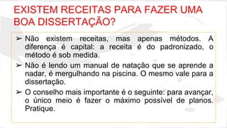 EXISTEM RECEITAS PARA FAZER UMA 
BOA DISSERTAÇÃO? 
➢ Não existem receitas, mas apenas métodos. A 
diferença é capital: a receita é do padronizado, o 
método é sob medida. 
➢ Não é lendo um manual de natação que se aprende a 
nadar, é mergulhando na piscina. O mesmo vale para a 
dissertação. 
➢ O conselho mais importante é o seguinte: para avançar, 
o único meio é fazer o máximo possível de planos. 
Pratique. 
 