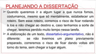 PLANEJANDO A DISSERTAÇÃO 
➢ Quando queremos ir a algum lugar a que nunca fomos, 
costumamos, mesmo que só mentalmente, estabelecer um 
roteiro. Sem esse roteiro, corremos o risco de ficar rodando 
à toa e não chegar ao destino e, caso tenhamos a sorte de 
chegar, teremos perdido muito tempo nessa tarefa. 
➢ A elaboração de um texto, dissertativo-argumentativo, não é 
diferente: se não tivermos um plano previamente 
preparado, correremos o risco de ficar dando voltas em 
torno do tema, sem chegar a lugar algum. 
 