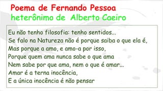 Poema de Fernando Pessoa 
heterônimo de Alberto Caeiro 
Eu não tenho filosofia: tenho sentidos... 
Se falo na Natureza não é porque saiba o que ela é, 
Mas porque a amo, e amo-a por isso, 
Porque quem ama nunca sabe o que ama 
Nem sabe por que ama, nem o que é amar... 
Amar é a terna inocência, 
E a única inocência é não pensar 
 