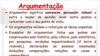 Argumentação
➢ Argumentar significa convencer, persuadir, induzir o
outro a mudar de opinião; levar outra pessoa a
concordar com o seu ponto de vista.
➢ Os argumentos validam e reforçam as ideias expostas.
➢ Exemplos de argumentos: fatos que podem ser
comprovados pela história, pela ciência, pela estatística,
por pesquisas, verdades inquestionáveis (A terra é
redonda.), declarações de pessoas renomadas,
deduções, comparações, relações de causa e
 
