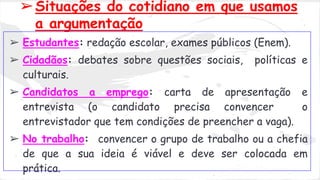 ➢Situações do cotidiano em que usamos
a argumentação
➢ Estudantes: redação escolar, exames públicos (Enem).
➢ Cidadãos: debates sobre questões sociais, políticas e
culturais.
➢ Candidatos a emprego: carta de apresentação e
entrevista (o candidato precisa convencer o
entrevistador que tem condições de preencher a vaga).
➢ No trabalho: convencer o grupo de trabalho ou a chefia
de que a sua ideia é viável e deve ser colocada em
prática.
 