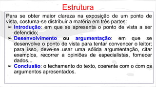 Estrutura
Para se obter maior clareza na exposição de um ponto de
vista, costuma-se distribuir a matéria em três partes:
➢ Introdução: em que se apresenta o ponto de vista a ser
defendido;
➢ Desenvolvimento ou argumentação: em que se
desenvolve o ponto de vista para tentar convencer o leitor;
para isso, deve-se usar uma sólida argumentação, citar
exemplos, recorrer a opiniões de especialistas, fornecer
dados...
➢ Conclusão: o fechamento do texto, coerente com o com os
argumentos apresentados.
 