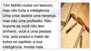 “Um ladrão rouba um tesouro,
mas não furta a inteligência.
Uma crise destrói uma herança,
mas não uma profissão. Não
importa se você não tem
dinheiro, você é uma pessoa
rica, pois possui o maior de
todos os capitais: a sua
inteligência. Invista nela.
 