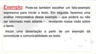Exemplo: Pode-se também escolher um fato-exemplo
expressivo para iniciar o texto. Em seguida, fazemos uma
análise interpretativa desse exemplo – que poderá ou não
ser retomado mais adiante – , revelando nossa visão sobre
o tema.
Iniciar uma dissertação a partir de um exemplo dá
concretude e comunicabilidade ao texto.
 