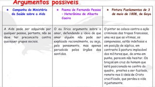 ★ Campanha do Ministério
da Saúde sobre a Aids
★ Poema de Fernando Pessoa
– Heterônimo de Alberto
Caeiro
★ Pintura Fuzilamentos de 3
de maio de 1808, de Goya
A Aids pode ser adquirida por
qualquer pessoa, portanto, não se
deve ter preconceito contra
quaisquer grupos sociais.
O eu lírico argumenta sobre o
amor, defendendo a ideia de que
amar alguém não pode ser
explicado racionalmente, ou seja,
pelo pensamento, mas apenas
percebido pelos órgãos dos
sentidos.
O pintor se coloca contra a ação
criminosa das tropas francesas,
uma vez que as vítimas, os
camponeses, estão indefesos e
em posição de súplica, em
contraste à postura implacável
dos militares que, de arma em
punho, parecem não hesitar. Os
braços em cruz do homem que
está posicionado no centro do
quadro, prestes a ser fuzilado,
remete-nos à ideia de Cristo
crucificado, que perdeu a vida
injustamente.
Argumentos possíveis
 