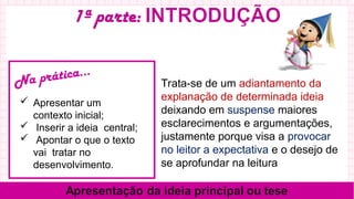 Trata-se de um adiantamento da
explanação de determinada ideia,
deixando em suspense maiores
esclarecimentos e argumentações,
justamente porque visa a provocar
no leitor a expectativa e o desejo de
se aprofundar na leitura
Na prática...
 Apresentar um
contexto inicial;
 Inserir a ideia central;
 Apontar o que o texto
vai tratar no
desenvolvimento.
 