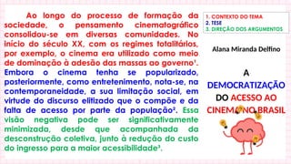 Ao longo do processo de formação da
sociedade, o pensamento cinematográfico
consolidou-se em diversas comunidades. No
início do século XX, com os regimes totalitários,
por exemplo, o cinema era utilizado como meio
de dominação à adesão das massas ao governo¹.
Embora o cinema tenha se popularizado,
posteriormente, como entretenimento, nota-se, na
contemporaneidade, a sua limitação social, em
virtude do discurso elitizado que o compõe e da
falta de acesso por parte da população². Essa
visão negativa pode ser significativamente
minimizada, desde que acompanhada da
desconstrução coletiva, junto à redução do custo
do ingresso para a maior acessibilidade³.
1. CONTEXTO DO TEMA
2. TESE
3. DIREÇÃO DOS ARGUMENTOS
Alana Miranda Delfino
A
DEMOCRATIZAÇÃO
DO ACESSO AO
CINEMA NO BRASIL
 