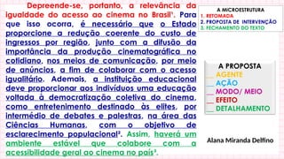 Depreende-se, portanto, a relevância da
igualdade do acesso ao cinema no Brasil¹. Para
que isso ocorra, é necessário que o Estado
proporcione a redução coerente do custo de
ingressos por região, junto com a difusão da
importância da produção cinematográfica no
cotidiano, nos meios de comunicação, por meio
de anúncios, a fim de colaborar com o acesso
igualitário. Ademais, a instituição educacional
deve proporcionar aos indivíduos uma educação
voltada à democratização coletiva do cinema,
como entretenimento destinado às elites, por
intermédio de debates e palestras, na área das
Ciências Humanas, com o objetivo de
esclarecimento populacional². Assim, haverá um
ambiente estável que colabore com a
acessibilidade geral ao cinema no país³.
A PROPOSTA
__ AGENTE
__ AÇÃO
__ MODO/ MEIO
__ EFEITO
__ DETALHAMENTO
A MICROESTRUTURA
1. RETOMADA
2. PROPOSTA DE INTERVENÇÃO
3. FECHAMENTO DO TEXTO
Alana Miranda Delfino
 