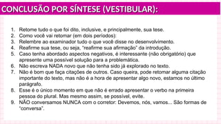 CONCLUSÃO POR SÍNTESE (VESTIBULAR):
CONCLUSÃO POR SÍNTESE (VESTIBULAR):
1. Retome tudo o que foi dito, inclusive, e principalmente, sua tese.
2. Como você vai retomar (em dois períodos):
3. Relembre ao examinador tudo o que você disse no desenvolvimento.
4. Reafirme sua tese, ou seja, “reafirme sua afirmação” da introdução.
5. Caso tenha abordado aspectos negativos, é interessante (não obrigatório) que
apresente uma possível solução para a problemática.
6. Não escreva NADA novo que não tenha sido já explorado no texto.
7. Não é bom que faça citações de outros. Caso queira, pode retomar alguma citação
importante do texto, mas não é a hora de apresentar algo novo, estamos no último
parágrafo.
8. Esse é o único momento em que não é errado apresentar o verbo na primeira
pessoa do plural. Mas mesmo assim, se possível, evite.
9. NÃO conversamos NUNCA com o corretor: Devemos, nós, vamos... São formas de
“conversa”.
 